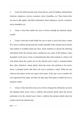 16 | P a g e
2. Create the following data entry forms that are used for database administrative
functions: employees, movies, customers, movie timetables, etc. These forms allow
the user to add, update, and delete information about employees, movies, customers,
movie timetables, etc.
3. Create a form that enables the user to browse through the financial reports
created.
4. Create a form that would enable the user to select a movie title from a combo
box. Insert a subform that presents the weekly timetable of the selected movie and the
total number of available tickets per show. Insert textboxes to present the following
information about the selected movie: production year, name of the producer, and a
description of the movie. Insert a command button that, when clicked-on, returns a list
with details about the awards won by the selected movie. Insert a command button
that, when clicked-on, returns details about the actors who perform in the movie.
Insert a command button that allows the user to purchase a ticket. When the user
clicks-on this button (a) the user sign-in form opens. If the user is not a member, the
user registration form opens. (b) Next, the data entry form opens to enable the user to
purchase a ticket.
5. Create a form that allows the user to browse through the information saved in
this database about actors. Insert a subform that presents details about the movies
performed in by the selected actor. Insert a subform that presents details about the
awards won by the selected actor.
 