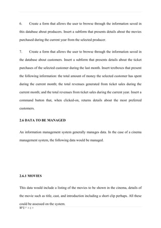 17 | P a g e
6. Create a form that allows the user to browse through the information saved in
this database about producers. Insert a subform that presents details about the movies
purchased during the current year from the selected producer.
7. Create a form that allows the user to browse through the information saved in
the database about customers. Insert a subform that presents details about the ticket
purchases of the selected customer during the last month. Insert textboxes that present
the following information: the total amount of money the selected customer has spent
during the current month; the total revenues generated from ticket sales during the
current month; and the total revenues from ticket sales during the current year. Insert a
command button that, when clicked-on, returns details about the most preferred
customers.
2.6 DATA TO BE MANAGED
An information management system generally manages data. In the case of a cinema
management system, the following data would be managed.
2.6.1 MOVIES
This data would include a listing of the movies to be shown in the cinema, details of
the movie such as title, cast, and introduction including a short clip perhaps. All these
could be assessed on the system.
 