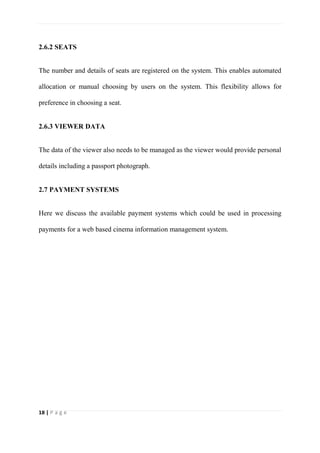 18 | P a g e
2.6.2 SEATS
The number and details of seats are registered on the system. This enables automated
allocation or manual choosing by users on the system. This flexibility allows for
preference in choosing a seat.
2.6.3 VIEWER DATA
The data of the viewer also needs to be managed as the viewer would provide personal
details including a passport photograph.
2.7 PAYMENT SYSTEMS
Here we discuss the available payment systems which could be used in processing
payments for a web based cinema information management system.
 