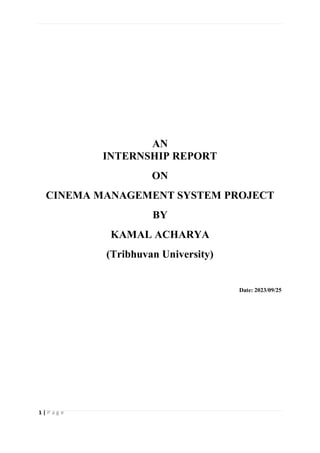 1 | P a g e
AN
INTERNSHIP REPORT
ON
CINEMA MANAGEMENT SYSTEM PROJECT
BY
KAMAL ACHARYA
(Tribhuvan University)
Date: 2023/09/25
 