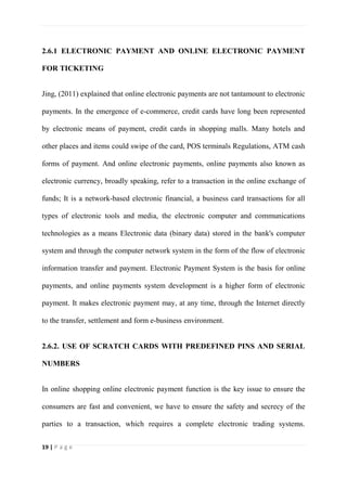 19 | P a g e
2.6.1 ELECTRONIC PAYMENT AND ONLINE ELECTRONIC PAYMENT
FOR TICKETING
Jing, (2011) explained that online electronic payments are not tantamount to electronic
payments. In the emergence of e-commerce, credit cards have long been represented
by electronic means of payment, credit cards in shopping malls. Many hotels and
other places and items could swipe of the card, POS terminals Regulations, ATM cash
forms of payment. And online electronic payments, online payments also known as
electronic currency, broadly speaking, refer to a transaction in the online exchange of
funds; It is a network-based electronic financial, a business card transactions for all
types of electronic tools and media, the electronic computer and communications
technologies as a means Electronic data (binary data) stored in the bank's computer
system and through the computer network system in the form of the flow of electronic
information transfer and payment. Electronic Payment System is the basis for online
payments, and online payments system development is a higher form of electronic
payment. It makes electronic payment may, at any time, through the Internet directly
to the transfer, settlement and form e-business environment.
2.6.2. USE OF SCRATCH CARDS WITH PREDEFINED PINS AND SERIAL
NUMBERS
In online shopping online electronic payment function is the key issue to ensure the
consumers are fast and convenient, we have to ensure the safety and secrecy of the
parties to a transaction, which requires a complete electronic trading systems.
 