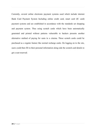 20 | P a g e
Currently, several online electronic payment systems used which include internet
Bank Card Payment System Including online credit card, smart card (IC card)
payment systems and are established in accordance with the standards set shopping
and payment system. Thus using scratch cards which have been automatically
generated and printed without patterns vulnerable to hackers presents another
alternative method of paying for seats in a cinema. These scratch cards could be
purchased as a regular feature like normal recharge cards. On logging on to the site,
users could then fill in their personal information along side the scratch card details to
get a seat reserved.
 