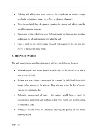 22 | P a g e
 Deleting and adding new seats proves to be complicated as manual records
need to be updated and it does not reflect on all points of contact.
 There is no digital data of a person entering the cinema hall which could be
useful for security purposes.
 Design and printing of tickets is not fully automated but designed as a template
and printed for all seats pending who takes the seat
 Cash is paid on site which makes physical cash present in the site and this
proves to be risky in crime zones.
3.4 PROPOSED SYSTEM
The web based cinema seat allocation system will have the following features
 Network access – this means it could be used either on the internet or on a local
area network (LAN).
 Remote seat reservation – seats could be reserved by individuals from their
homes before coming to the cinema. They also get to see the list of movies
viewing on a particular day.
 Automatic management of seats – the system would have a panel for
automatically generating seat numbers and id. This would also aid the adding
or removal of seats.
 Printing of tickets would be automated showing the picture of the person
reserving a seat.
 