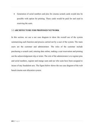 23 | P a g e
 Generation of serial numbers and pins for cinema scratch cards would also be
possible with option for printing. These cards would be paid for and used in
reserving the seats.
3.5 ARCHITECTURE FOR PROPOSED NETWORK
In this section, we use a use case diagram to show the overall use of the system
summarizing each function and process carried out by a user of the system. The main
users are the customer and administrator. The roles of the customer include
purchasing a scratch card, entering data online, making a seat reservation and printing
out the acknowledgement slip or ticket. The role of the administrator is to register pins
and serial numbers, register and mange seats and see who seats have been assigned to
incase of any fraudulent acts. The figure below shows the use case diagram of the web
based cinema seat allocation system.
 