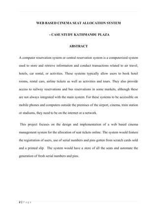2 | P a g e
WEB BASED CINEMA SEAT ALLOCATION SYSTEM
- CASE STUDY KATHMANDU PLAZA
ABSTRACT
A computer reservation system or central reservation system is a computerized system
used to store and retrieve information and conduct transactions related to air travel,
hotels, car rental, or activities. These systems typically allow users to book hotel
rooms, rental cars, airline tickets as well as activities and tours. They also provide
access to railway reservations and bus reservations in some markets, although these
are not always integrated with the main system. For these systems to be accessible on
mobile phones and computers outside the premises of the airport, cinema, train station
or stadiums, they need to be on the internet or a network.
This project focuses on the design and implementation of a web based cinema
management system for the allocation of seat tickets online. The system would feature
the registration of users, use of serial numbers and pins gotten from scratch cards sold
and a printed slip. The system would have a store of all the seats and automate the
generation of fresh serial numbers and pins.
 