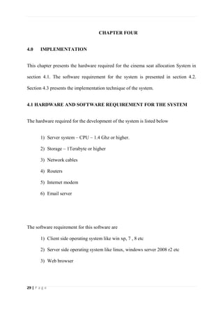 29 | P a g e
CHAPTER FOUR
4.0 IMPLEMENTATION
This chapter presents the hardware required for the cinema seat allocation System in
section 4.1. The software requirement for the system is presented in section 4.2.
Section 4.3 presents the implementation technique of the system.
4.1 HARDWARE AND SOFTWARE REQUIREMENT FOR THE SYSTEM
The hardware required for the development of the system is listed below
1) Server system – CPU – 1.4 Ghz or higher.
2) Storage – 1Terabyte or higher
3) Network cables
4) Routers
5) Internet modem
6) Email server
The software requirement for this software are
1) Client side operating system like win xp, 7 , 8 etc
2) Server side operating system like linux, windows server 2008 r2 etc
3) Web browser
 