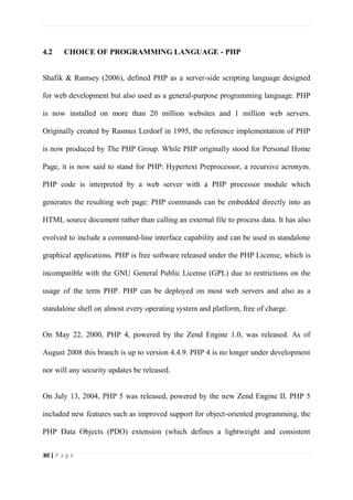 30 | P a g e
4.2 CHOICE OF PROGRAMMING LANGUAGE - PHP
Shafik & Ramsey (2006), defined PHP as a server-side scripting language designed
for web development but also used as a general-purpose programming language. PHP
is now installed on more than 20 million websites and 1 million web servers.
Originally created by Rasmus Lerdorf in 1995, the reference implementation of PHP
is now produced by The PHP Group. While PHP originally stood for Personal Home
Page, it is now said to stand for PHP: Hypertext Preprocessor, a recursive acronym.
PHP code is interpreted by a web server with a PHP processor module which
generates the resulting web page: PHP commands can be embedded directly into an
HTML source document rather than calling an external file to process data. It has also
evolved to include a command-line interface capability and can be used in standalone
graphical applications. PHP is free software released under the PHP License, which is
incompatible with the GNU General Public License (GPL) due to restrictions on the
usage of the term PHP. PHP can be deployed on most web servers and also as a
standalone shell on almost every operating system and platform, free of charge.
On May 22, 2000, PHP 4, powered by the Zend Engine 1.0, was released. As of
August 2008 this branch is up to version 4.4.9. PHP 4 is no longer under development
nor will any security updates be released.
On July 13, 2004, PHP 5 was released, powered by the new Zend Engine II. PHP 5
included new features such as improved support for object-oriented programming, the
PHP Data Objects (PDO) extension (which defines a lightweight and consistent
 