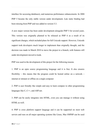 31 | P a g e
interface for accessing databases), and numerous performance enhancements. In 2008
PHP 5 became the only stable version under development. Late static binding had
been missing from PHP and was added in version 5.3.
A new major version has been under development alongside PHP 5 for several years.
This version was originally planned to be released as PHP 6 as a result of its
significant changes, which included plans for full Unicode support. However, Unicode
support took developers much longer to implement than originally thought, and the
decision was made in March 2010 to move the project to a branch, with features still
under development moved to trunk.
PHP was used in the development of this project for the following reasons
1. PHP is an open source programming language and it is free. It also ensures
flexibility – this means that the program could be hosted online on a network –
internet or intranet or offline on a single computer
2. PHP is user friendly like simple and easy to learn compare to other programming
languages like C, C++, and ASP.net.
3. PHP can be easily integrates into HTML, even you can manage it without using
HTML as well.
4. PHP is cross platform support language and it can be supported on most web
servers and runs on all major operating systems like Linux, Mac OSPHP can be used
 