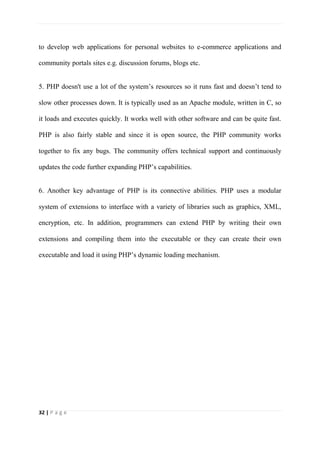 32 | P a g e
to develop web applications for personal websites to e-commerce applications and
community portals sites e.g. discussion forums, blogs etc.
5. PHP doesn't use a lot of the system’s resources so it runs fast and doesn’t tend to
slow other processes down. It is typically used as an Apache module, written in C, so
it loads and executes quickly. It works well with other software and can be quite fast.
PHP is also fairly stable and since it is open source, the PHP community works
together to fix any bugs. The community offers technical support and continuously
updates the code further expanding PHP’s capabilities.
6. Another key advantage of PHP is its connective abilities. PHP uses a modular
system of extensions to interface with a variety of libraries such as graphics, XML,
encryption, etc. In addition, programmers can extend PHP by writing their own
extensions and compiling them into the executable or they can create their own
executable and load it using PHP’s dynamic loading mechanism.
 