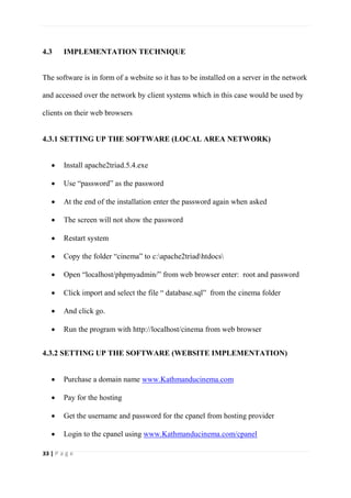 33 | P a g e
4.3 IMPLEMENTATION TECHNIQUE
The software is in form of a website so it has to be installed on a server in the network
and accessed over the network by client systems which in this case would be used by
clients on their web browsers
4.3.1 SETTING UP THE SOFTWARE (LOCAL AREA NETWORK)
 Install apache2triad.5.4.exe
 Use “password” as the password
 At the end of the installation enter the password again when asked
 The screen will not show the password
 Restart system
 Copy the folder “cinema” to c:apache2triadhtdocs
 Open “localhost/phpmyadmin/” from web browser enter: root and password
 Click import and select the file “ database.sql” from the cinema folder
 And click go.
 Run the program with http://localhost/cinema from web browser
4.3.2 SETTING UP THE SOFTWARE (WEBSITE IMPLEMENTATION)
 Purchase a domain name www.Kathmanducinema.com
 Pay for the hosting
 Get the username and password for the cpanel from hosting provider
 Login to the cpanel using www.Kathmanducinema.com/cpanel
 