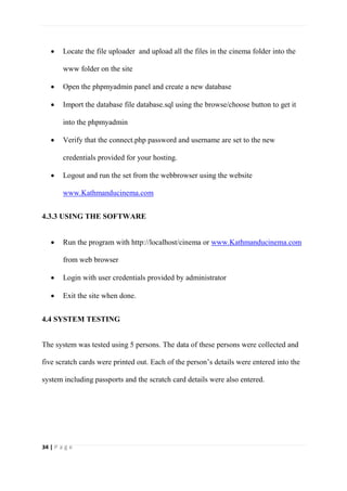 34 | P a g e
 Locate the file uploader and upload all the files in the cinema folder into the
www folder on the site
 Open the phpmyadmin panel and create a new database
 Import the database file database.sql using the browse/choose button to get it
into the phpmyadmin
 Verify that the connect.php password and username are set to the new
credentials provided for your hosting.
 Logout and run the set from the webbrowser using the website
www.Kathmanducinema.com
4.3.3 USING THE SOFTWARE
 Run the program with http://localhost/cinema or www.Kathmanducinema.com
from web browser
 Login with user credentials provided by administrator
 Exit the site when done.
4.4 SYSTEM TESTING
The system was tested using 5 persons. The data of these persons were collected and
five scratch cards were printed out. Each of the person’s details were entered into the
system including passports and the scratch card details were also entered.
 