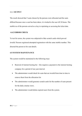 35 | P a g e
4.4.1 OUTPUT
The result showed that 5 seats chosen by the persons were allocated and the seats
differed because once a seat has been taken, it is locked to the user till 24 hours. The
mobile no of the persons served as a key to reprinting or accessing the ticket data.
4.4.2 ERROR CHECK
To test for errors, the system was subjected to fake scratch cards which proved
invalid. Persons registered attempted registration with the same mobile number. This
directed the person to his seat details.
4.5 SYSTEM MAINTENANCE
The system would be maintained in the following ways
 Renewal of internet hosting fee – this requires a payment to the internet hosting
company for a period of one year interval.
 The administrator would check for seats that are invalid from time to time to
remove them from the allocation list
 The administrator would generate scratch cards for the number of seats present
for the daily cinema views.
 The administrator would delete expired users from the system.
 