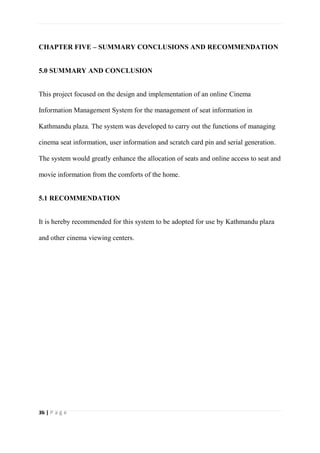 36 | P a g e
CHAPTER FIVE – SUMMARY CONCLUSIONS AND RECOMMENDATION
5.0 SUMMARY AND CONCLUSION
This project focused on the design and implementation of an online Cinema
Information Management System for the management of seat information in
Kathmandu plaza. The system was developed to carry out the functions of managing
cinema seat information, user information and scratch card pin and serial generation.
The system would greatly enhance the allocation of seats and online access to seat and
movie information from the comforts of the home.
5.1 RECOMMENDATION
It is hereby recommended for this system to be adopted for use by Kathmandu plaza
and other cinema viewing centers.
 