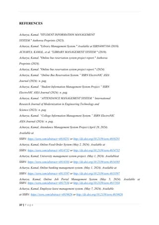 37 | P a g e
REFERENCES
Acharya, Kamal. "STUDENT INFORMATION MANAGEMENT
SYSTEM." Authorea Preprints (2023).
Acharya, Kamal. "Library Management System." Available at SSRN4807104 (2019).
ACHARYA, KAMAL, et al. "LIBRARY MANAGEMENT SYSTEM." (2019).
Acharya, Kamal. "Online bus reservation system project report." Authorea
Preprints (2024).
Acharya, Kamal. "Online bus reservation system project report." (2024).
Acharya, Kamal. “Online Bus Reservation System.” SSRN ElectroNIC ASIA
Journal (2024): n. pag.
Acharya, Kamal. “Student Information Management System Project.” SSRN
ElectroNIC ASIA Journal (2024): n. pag.
Acharya, Kamal. “ATTENDANCE MANAGEMENT SYSTEM.” International
Research Journal of Modernization in Engineering Technology and
Science (2023): n. pag.
Acharya, Kamal. “College Information Management System.” SSRN ElectroNIC
ASIA Journal (2024): n. pag.
Acharya, Kamal, Attendance Management System Project (April 28, 2024).
Available at
SSRN: https://ssrn.com/abstract=4810251 or http://dx.doi.org/10.2139/ssrn.4810251
Acharya, Kamal, Online Food Order System (May 2, 2024). Available at
SSRN: https://ssrn.com/abstract=4814732 or http://dx.doi.org/10.2139/ssrn.4814732
Acharya, Kamal, University management system project. (May 1, 2024). Availableat
SSRN: https://ssrn.com/abstract=4814103 or http://dx.doi.org/10.2139/ssrn.4814103
Acharya, Kamal, Online banking management system. (May 1, 2024). Available at
SSRN: https://ssrn.com/abstract=4813597 or http://dx.doi.org/10.2139/ssrn.4813597
Acharya, Kamal, Online Job Portal Management System (May 5, 2024). Available at
SSRN: https://ssrn.com/abstract=4817534 or http://dx.doi.org/10.2139/ssrn.4817534
Acharya, Kamal, Employee leave management system. (May 7, 2024). Available
at SSRN: https://ssrn.com/abstract=4819626 or http://dx.doi.org/10.2139/ssrn.4819626
 