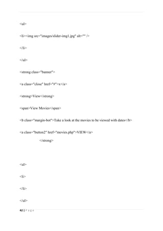 42 | P a g e
<ul>
<li><img src="images/slider-img1.jpg" alt="" />
</li>
</ul>
<strong class="banner">
<a class="close" href="#">x</a>
<strong>View</strong>
<span>View Movies</span>
<b class="margin-bot">Take a look at the movies to be viewed with dates</b>
<a class="button2" href="movies.php">VIEW</a>
</strong>
<ul>
<li>
</li>
</ul>
 