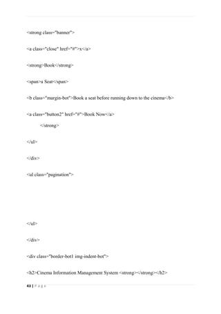 43 | P a g e
<strong class="banner">
<a class="close" href="#">x</a>
<strong>Book</strong>
<span>a Seat</span>
<b class="margin-bot">Book a seat before running down to the cinema</b>
<a class="button2" href="#">Book Now</a>
</strong>
</ul>
</div>
<ul class="pagination">
</ul>
</div>
<div class="border-bot1 img-indent-bot">
<h2>Cinema Information Management System <strong></strong></h2>
 