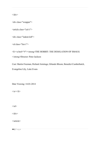 44 | P a g e
</div>
<div class="wrapper">
<article class="col-1">
<div class="indent-left">
<ul class="list-1">
<li><a href="#"><strong>THE HOBBIT: THE DESOLATION OF SMAUG
</strong>Director: Peter Jackson
Cast: Martin Freeman, Richard Armitage, Orlando Bloom, Benedict Cumberbatch,
Evangeline Lily, Luke Evans
Date Viewing: 14-01-2014
</a></li>
</ul>
</div>
</article>
 