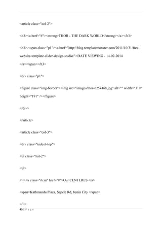 45 | P a g e
<article class="col-2">
<h3><a href="#"><strong>THOR - THE DARK WORLD</strong></a></h3>
<h3>-<span class="p1"><a href="http://blog.templatemonster.com/2011/10/31/free-
website-template-slider-design-studio/">DATE VIEWING - 14-02-2014
</a></span></h3>
<div class="p1">
<figure class="img-border"><img src="images/thor-625x468.jpg" alt="" width="319"
height="191" /></figure>
</div>
</article>
<article class="col-3">
<div class="indent-top">
<ul class="list-2">
<ul>
<li><a class="item" href="#">Our CENTERES </a>
<span>Kathmandu Plaza, Sapele Rd, benin City </span>
</li>
 