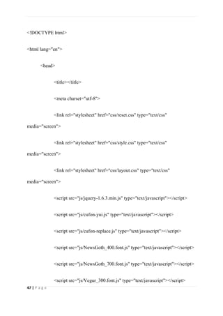47 | P a g e
<!DOCTYPE html>
<html lang="en">
<head>
<title></title>
<meta charset="utf-8">
<link rel="stylesheet" href="css/reset.css" type="text/css"
media="screen">
<link rel="stylesheet" href="css/style.css" type="text/css"
media="screen">
<link rel="stylesheet" href="css/layout.css" type="text/css"
media="screen">
<script src="js/jquery-1.6.3.min.js" type="text/javascript"></script>
<script src="js/cufon-yui.js" type="text/javascript"></script>
<script src="js/cufon-replace.js" type="text/javascript"></script>
<script src="js/NewsGoth_400.font.js" type="text/javascript"></script>
<script src="js/NewsGoth_700.font.js" type="text/javascript"></script>
<script src="js/Vegur_300.font.js" type="text/javascript"></script>
 