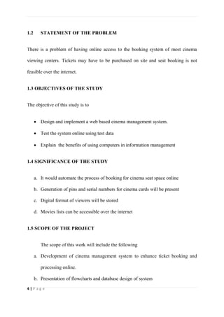 4 | P a g e
1.2 STATEMENT OF THE PROBLEM
There is a problem of having online access to the booking system of most cinema
viewing centers. Tickets may have to be purchased on site and seat booking is not
feasible over the internet.
1.3 OBJECTIVES OF THE STUDY
The objective of this study is to
 Design and implement a web based cinema management system.
 Test the system online using test data
 Explain the benefits of using computers in information management
1.4 SIGNIFICANCE OF THE STUDY
a. It would automate the process of booking for cinema seat space online
b. Generation of pins and serial numbers for cinema cards will be present
c. Digital format of viewers will be stored
d. Movies lists can be accessible over the internet
1.5 SCOPE OF THE PROJECT
The scope of this work will include the following
a. Development of cinema management system to enhance ticket booking and
processing online.
b. Presentation of flowcharts and database design of system
 