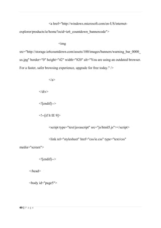 49 | P a g e
<a href="http://windows.microsoft.com/en-US/internet-
explorer/products/ie/home?ocid=ie6_countdown_bannercode">
<img
src="http://storage.ie6countdown.com/assets/100/images/banners/warning_bar_0000_
us.jpg" border="0" height="42" width="820" alt="You are using an outdated browser.
For a faster, safer browsing experience, upgrade for free today." />
</a>
</div>
<![endif]-->
<!--[if lt IE 9]>
<script type="text/javascript" src="js/html5.js"></script>
<link rel="stylesheet" href="css/ie.css" type="text/css"
media="screen">
<![endif]-->
</head>
<body id="page5">
 