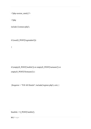 52 | P a g e
<?php session_start();?>
<?php
include ('connect.php');
if (isset($_POST['regstudent']))
{
if (empty($_POST['mobile']) or empty($_POST['surname']) or
empty($_POST['firstname']) )
{$regerror = "Fill All Details"; include('register.php'); exit; }
$mobile = $_POST['mobile'];
 