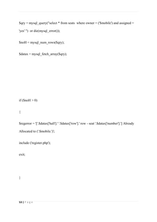 53 | P a g e
$qry = mysql_query("select * from seats where owner = ('$mobile') and assigned =
'yes' ") or die(mysql_error());
$noH = mysql_num_rows($qry);
$datax = mysql_fetch_array($qry);
if ($noH > 0)
{
$regerror = '['.$datax['hall'].' '.$datax['row'].' row - seat '.$datax['number'].'] Already
Allocated to ('.$mobile.')';
include ('register.php');
exit;
}
 