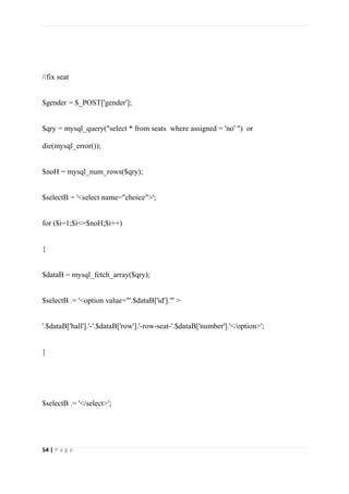 54 | P a g e
//fix seat
$gender = $_POST['gender'];
$qry = mysql_query("select * from seats where assigned = 'no' ") or
die(mysql_error());
$noH = mysql_num_rows($qry);
$selectB = '<select name="choice">';
for ($i=1;$i<=$noH;$i++)
{
$dataB = mysql_fetch_array($qry);
$selectB .= '<option value="'.$dataB['id'].'" >
'.$dataB['hall'].'-'.$dataB['row'].'-row-seat-'.$dataB['number'].'</option>';
}
$selectB .= '</select>';
 