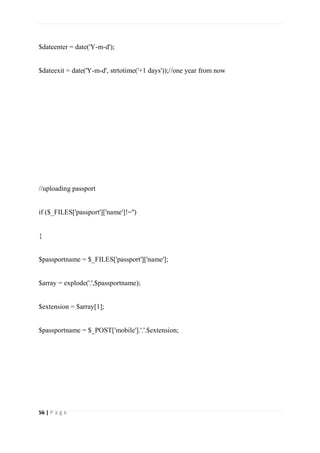 56 | P a g e
$dateenter = date('Y-m-d');
$dateexit = date('Y-m-d', strtotime('+1 days'));//one year from now
//uploading passport
if ($_FILES['passport']['name']!='')
{
$passportname = $_FILES['passport']['name'];
$array = explode('.',$passportname);
$extension = $array[1];
$passportname = $_POST['mobile'].'.'.$extension;
 