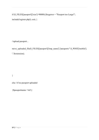57 | P a g e
if ($_FILES['passport']['size']>90000){$regerror = "Passport too Large!";
include('register.php'); exit; }
//upload passport...
move_uploaded_file($_FILES['passport']['tmp_name'],"passports/".$_POST['mobile'].
'.'.$extension);
}
else //if no passport uploaded
{$passportname ='nil';}
 