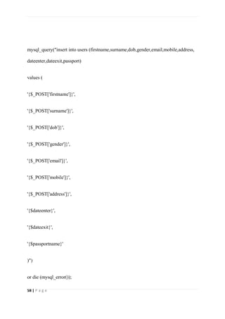 58 | P a g e
mysql_query("insert into users (firstname,surname,dob,gender,email,mobile,address,
dateenter,dateexit,passport)
values (
'{$_POST['firstname']}',
'{$_POST['surname']}',
'{$_POST['dob']}',
'{$_POST['gender']}',
'{$_POST['email']}',
'{$_POST['mobile']}',
'{$_POST['address']}',
'{$dateenter}',
'{$dateexit}',
'{$passportname}'
)")
or die (mysql_error());
 