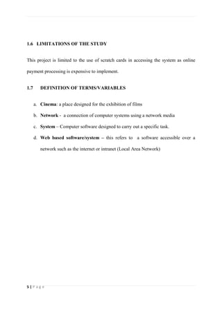5 | P a g e
1.6 LIMITATIONS OF THE STUDY
This project is limited to the use of scratch cards in accessing the system as online
payment processing is expensive to implement.
1.7 DEFINITION OF TERMS/VARIABLES
a. Cinema: a place designed for the exhibition of films
b. Network - a connection of computer systems using a network media
c. System – Computer software designed to carry out a specific task.
d. Web based software/system – this refers to a software accessible over a
network such as the internet or intranet (Local Area Network)
 