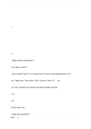 59 | P a g e
}
?>
<?php include ('head.php');?>
<div align="center">
<form method="post" id="contact-form" action="print.php?regserial=set">
<p><?php echo '<font color="red">'.$error.'</font>';?> </p>
<p> Fill in Details of Cinema Card Serial Number and Pin
</p>
<p>
Choose Seat <br>
<?php echo $selectB;?>
 
