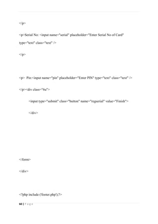 60 | P a g e
</p>
<p>Serial No: <input name="serial" placeholder="Enter Serial No of Card"
type="text" class="text" />
</p>
<p> Pin:<input name="pin" placeholder="Enter PIN" type="text" class="text" />
</p><div class="6u">
<input type="submit" class="button" name="regserial" value="Finish">
</div>
</form>
</div>
<?php include ('footer.php');?>
 