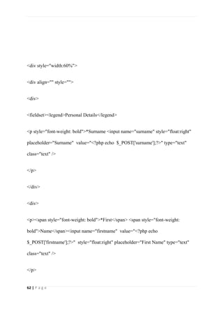 62 | P a g e
<div style="width:60%">
<div align="" style="">
<div>
<fieldset><legend>Personal Details</legend>
<p style="font-weight: bold">*Surname <input name="surname" style="float:right"
placeholder="Surname" value="<?php echo $_POST['surname'];?>" type="text"
class="text" />
</p>
</div>
<div>
<p><span style="font-weight: bold">*First</span> <span style="font-weight:
bold">Name</span><input name="firstname" value="<?php echo
$_POST['firstname'];?>" style="float:right" placeholder="First Name" type="text"
class="text" />
</p>
 