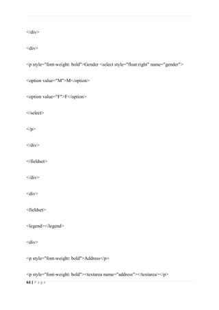 63 | P a g e
</div>
<div>
<p style="font-weight: bold">Gender <select style="float:right" name="gender">
<option value="M">M</option>
<option value="F">F</option>
</select>
</p>
</div>
</fieldset>
</div>
<div>
<fieldset>
<legend></legend>
<div>
<p style="font-weight: bold">Address</p>
<p style="font-weight: bold"><textarea name="address"></textarea></p>
 