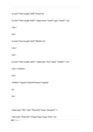 64 | P a g e
<p style="font-weight: bold">Email</p>
<p style="font-weight: bold"><input name="email" type="email"></p>
</div>
<div>
<p style="font-weight: bold">Mobile</p>
</div>
<div>
<p style="font-weight: bold"><input type="text" name="mobile"></p>
</div></fieldset>
<div>
<fieldset><legend>Upload Passport</legend>
<p>
<br>
<input type="file" style="float:left;" name="passport" />
<font style="float:left;">[*jpeg/*jpg/*.png]</font></p>
 