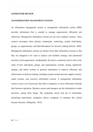 6 | P a g e
LITERATURE REVIEW
2.0 INFORMATION MANGEMENT SYSTEM
An information management system or management information system (MIS)
provides information that is needed to manage organizations efficiently and
effectively. Management information systems are not only computer systems - these
systems encompass three primary components: technology, people (individuals,
groups, or organizations), and data/information for decision making (Dweiri, 2005).
Management information systems are distinct from other information systems in that
they are designed to be used to analyze and facilitate strategic and operational
activities in the organization. Academically, the term is commonly used to refer to the
study of how individuals, groups, and organizations evaluate, design, implement,
manage, and utilize systems to generate information to improve efficiency and
effectiveness of decision making, including systems termed decision support systems,
expert systems, and executive information systems. A management information
system is also a set of processes that allows companies to move information through
their business operations. Business owners and managers use the information to make
decisions, among other things. The expanding variety and use of information
technology---particularly computers---allows companies to automate this critical
business function. (Wikipedia, 2012).
 