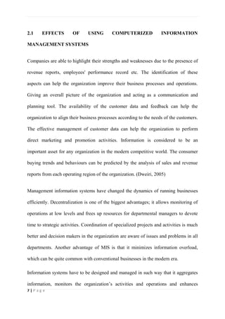 7 | P a g e
2.1 EFFECTS OF USING COMPUTERIZED INFORMATION
MANAGEMENT SYSTEMS
Companies are able to highlight their strengths and weaknesses due to the presence of
revenue reports, employees' performance record etc. The identification of these
aspects can help the organization improve their business processes and operations.
Giving an overall picture of the organization and acting as a communication and
planning tool. The availability of the customer data and feedback can help the
organization to align their business processes according to the needs of the customers.
The effective management of customer data can help the organization to perform
direct marketing and promotion activities. Information is considered to be an
important asset for any organization in the modern competitive world. The consumer
buying trends and behaviours can be predicted by the analysis of sales and revenue
reports from each operating region of the organization. (Dweiri, 2005)
Management information systems have changed the dynamics of running businesses
efficiently. Decentralization is one of the biggest advantages; it allows monitoring of
operations at low levels and frees up resources for departmental managers to devote
time to strategic activities. Coordination of specialized projects and activities is much
better and decision makers in the organization are aware of issues and problems in all
departments. Another advantage of MIS is that it minimizes information overload,
which can be quite common with conventional businesses in the modern era.
Information systems have to be designed and managed in such way that it aggregates
information, monitors the organization’s activities and operations and enhances
 