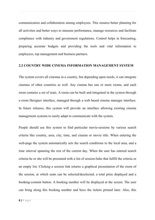 8 | P a g e
communication and collaboration among employees. This ensures better planning for
all activities and better ways to measure performance, manage resources and facilitate
compliance with industry and government regulations. Control helps in forecasting,
preparing accurate budgets and providing the tools and vital information to
employees, top management and business partners.
2.2 COUNTRY WIDE CINEMA INFORMATION MANAGEMENT SYSTEM
The system covers all cinemas in a country, but depending upon needs, it can integrate
cinemas of other countries as well. Any cinema has one or more rooms, and each
room contains a set of seats. A room can be built and integrated in the system through
a room Designer interface, managed through a web based cinema manager interface.
In future releases, this system will provide an interface allowing existing cinema
management systems to easily adapt to communicate with the system.
People should use this system to find particular movie-sessions by various search
criteria like country, area, city, time, and cinema or movie title. When entering the
web-page the system automatically sets the search conditions to the local area, and a
time interval spanning the rest of the current day. When the user has entered search
criteria he or she will be presented with a list of session-links that fulfill the criteria or
an empty list. Clicking a session link returns a graphical presentation of the room of
the session, at which seats can be selected/deselected, a total prize displayed and a
booking-commit button. A booking number will be displayed at the screen. The user
can bring along this booking number and have the tickets printed later. Also, this
 