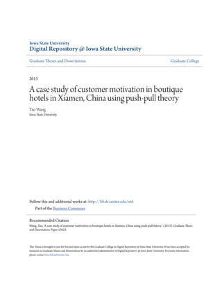 Iowa State University
Digital Repository @ Iowa State University
Graduate Theses and Dissertations Graduate College
2013
A case study of customer motivation in boutique
hotels in Xiamen, China using push-pull theory
Tao Wang
Iowa State University
Follow this and additional works at: http://lib.dr.iastate.edu/etd
Part of the Business Commons
This Thesis is brought to you for free and open access by the Graduate College at Digital Repository @ Iowa State University. It has been accepted for
inclusion in Graduate Theses and Dissertations by an authorized administrator of Digital Repository @ Iowa State University. For more information,
please contact hinefuku@iastate.edu.
Recommended Citation
Wang, Tao, "A case study of customer motivation in boutique hotels in Xiamen, China using push-pull theory" (2013). Graduate Theses
and Dissertations. Paper 13623.
 