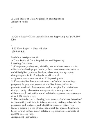 A Case Study of Data Acquisition and Reporting
Attached Files:
·
A Case Study of Data Acquisition and Reporting.pdf (454.606
KB)
·
PSC Data Report - Updated.xlsx
(205.04 KB)
Module 4 Assignment #1
A Case Study of Data Acquisition and Reporting
Learning Outcomes:
2. Competently advocate, identify, and evaluate essentials for
effective leadership, particularly for school counselor roles in
multidisciplinary teams, leaders, advocates, and systemic
change agents in P-12 schools on all related
assignments/assessments at an 85% passing rate.
5. Conceptualize how current models of school counseling
programs help school counselors utilize interventions to
promote academic development and strategies for curriculum
design, equity, classroom management, lesson plans, and
differentiated instruction on all related assignments/assessments
at an 85% passing rate.
9. Use methods (i.e. technology and research/evidence-based) of
accountability and data to inform decision making, advocate for
programs and students, and identifies characteristics, risk
factors, warning signs of students at risk for mental health and
behavioral disorders on all related assignments/assessments at
an 85% passing rate.
Assignment Instructions:
 