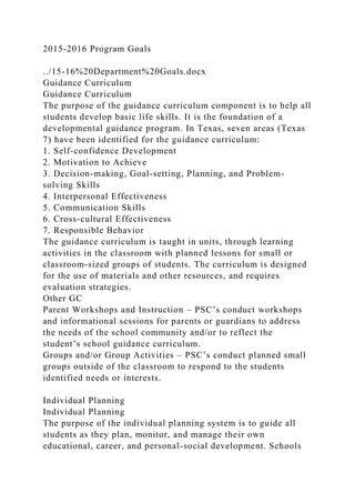 2015-2016 Program Goals
../15-16%20Department%20Goals.docx
Guidance Curriculum
Guidance Curriculum
The purpose of the guidance curriculum component is to help all
students develop basic life skills. It is the foundation of a
developmental guidance program. In Texas, seven areas (Texas
7) have been identified for the guidance curriculum:
1. Self-confidence Development
2. Motivation to Achieve
3. Decision-making, Goal-setting, Planning, and Problem-
solving Skills
4. Interpersonal Effectiveness
5. Communication Skills
6. Cross-cultural Effectiveness
7. Responsible Behavior
The guidance curriculum is taught in units, through learning
activities in the classroom with planned lessons for small or
classroom-sized groups of students. The curriculum is designed
for the use of materials and other resources, and requires
evaluation strategies.
Other GC
Parent Workshops and Instruction – PSC’s conduct workshops
and informational sessions for parents or guardians to address
the needs of the school community and/or to reflect the
student’s school guidance curriculum.
Groups and/or Group Activities – PSC’s conduct planned small
groups outside of the classroom to respond to the students
identified needs or interests.
Individual Planning
Individual Planning
The purpose of the individual planning system is to guide all
students as they plan, monitor, and manage their own
educational, career, and personal-social development. Schools
 