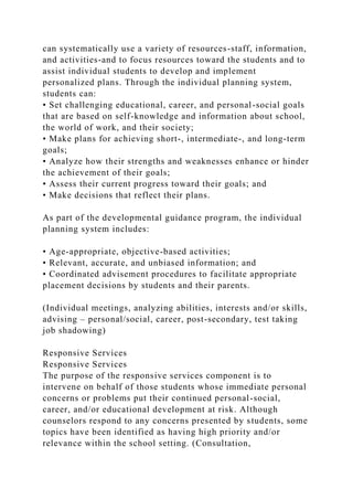 can systematically use a variety of resources-staff, information,
and activities-and to focus resources toward the students and to
assist individual students to develop and implement
personalized plans. Through the individual planning system,
students can:
• Set challenging educational, career, and personal-social goals
that are based on self-knowledge and information about school,
the world of work, and their society;
• Make plans for achieving short-, intermediate-, and long-term
goals;
• Analyze how their strengths and weaknesses enhance or hinder
the achievement of their goals;
• Assess their current progress toward their goals; and
• Make decisions that reflect their plans.
As part of the developmental guidance program, the individual
planning system includes:
• Age-appropriate, objective-based activities;
• Relevant, accurate, and unbiased information; and
• Coordinated advisement procedures to facilitate appropriate
placement decisions by students and their parents.
(Individual meetings, analyzing abilities, interests and/or skills,
advising – personal/social, career, post-secondary, test taking
job shadowing)
Responsive Services
Responsive Services
The purpose of the responsive services component is to
intervene on behalf of those students whose immediate personal
concerns or problems put their continued personal-social,
career, and/or educational development at risk. Although
counselors respond to any concerns presented by students, some
topics have been identified as having high priority and/or
relevance within the school setting. (Consultation,
 