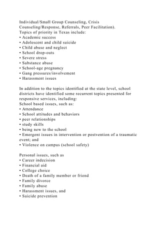 Individual/Small Group Counseling, Crisis
Counseling/Response, Referrals, Peer Facilitation).
Topics of priority in Texas include:
• Academic success
• Adolescent and child suicide
• Child abuse and neglect
• School drop-outs
• Severe stress
• Substance abuse
• School-age pregnancy
• Gang pressures/involvement
• Harassment issues
In addition to the topics identified at the state level, school
districts have identified some recurrent topics presented for
responsive services, including:
School based issues, such as:
• Attendance
• School attitudes and behaviors
• peer relationships
• study skills
• being new to the school
• Emergent issues in intervention or postvention of a traumatic
event; and
• Violence on campus (school safety)
Personal issues, such as
• Career indecision
• Financial aid
• College choice
• Death of a family member or friend
• Family divorce
• Family abuse
• Harassment issues, and
• Suicide prevention
 