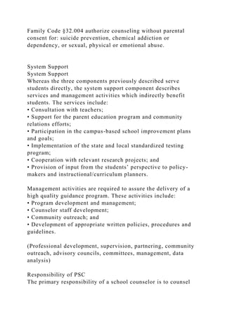 Family Code §32.004 authorize counseling without parental
consent for: suicide prevention, chemical addiction or
dependency, or sexual, physical or emotional abuse.
System Support
System Support
Whereas the three components previously described serve
students directly, the system support component describes
services and management activities which indirectly benefit
students. The services include:
• Consultation with teachers;
• Support for the parent education program and community
relations efforts;
• Participation in the campus-based school improvement plans
and goals;
• Implementation of the state and local standardized testing
program;
• Cooperation with relevant research projects; and
• Provision of input from the students’ perspective to policy-
makers and instructional/curriculum planners.
Management activities are required to assure the delivery of a
high quality guidance program. These activities include:
• Program development and management;
• Counselor staff development;
• Community outreach; and
• Development of appropriate written policies, procedures and
guidelines.
(Professional development, supervision, partnering, community
outreach, advisory councils, committees, management, data
analysis)
Responsibility of PSC
The primary responsibility of a school counselor is to counsel
 