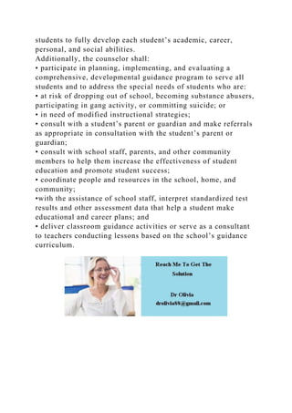 students to fully develop each student’s academic, career,
personal, and social abilities.
Additionally, the counselor shall:
• participate in planning, implementing, and evaluating a
comprehensive, developmental guidance program to serve all
students and to address the special needs of students who are:
• at risk of dropping out of school, becoming substance abusers,
participating in gang activity, or committing suicide; or
• in need of modified instructional strategies;
• consult with a student’s parent or guardian and make referrals
as appropriate in consultation with the student’s parent or
guardian;
• consult with school staff, parents, and other community
members to help them increase the effectiveness of student
education and promote student success;
• coordinate people and resources in the school, home, and
community;
•with the assistance of school staff, interpret standardized test
results and other assessment data that help a student make
educational and career plans; and
• deliver classroom guidance activities or serve as a consultant
to teachers conducting lessons based on the school’s guidance
curriculum.
 