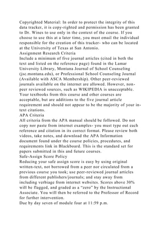 Copyrighted Material: In order to protect the integrity of this
data tracker, it is copy-righted and permission has been granted
to Dr. Wines to use only in the context of the course. If you
choose to use this at a later time, you must email the individual
responsible for the creation of this tracker- who can be located
at the University of Texas at San Antonio.
Assignment Research Criteria
Include a minimum of five journal articles (cited in both the
text and listed on the reference page) found in the Lamar
University Library, Montana Journal of School Counseling
(jsc.montana.edu), or Professional School Counseling Journal
(Available with ASCA Membership). Other peer-reviewed
journals available on the internet are allowed. However, non-
peer reviewed sources, such as WIKIPEDIA is unacceptable.
Your textbooks from this course and other courses are
acceptable, but are additions to the five journal article
requirement and should not appear to be the majority of your in-
text citations.
APA Criteria
All criteria from the APA manual should be followed. Do not
copy nor paste from internet examples- you must type out each
reference and citation in its correct format. Please review both
videos, take notes, and download the APA Information
document found under the course policies, procedures, and
requirements link in Blackboard. This is the standard set for
papers submitted in this and future courses.
Safe-Assign Score Policy
Reducing your safe assign score is easy by using original
written-text, not borrowed from a peer nor circulated from a
previous course you took; use peer-reviewed journal articles
from different publishers/journals; and stay away from
including verbiage from internet websites. Scores above 30%
will be flagged, and graded as a “zero” by the Instructional
Associate. You will then be referred to the Professor of Record
for further intervention.
Due by day seven of module four at 11:59 p.m.
 