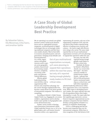 A Case Study of Global
Leadership Development
Best Practice
“GLD is a challenging task that has become more important than ever for international
companies. While there is clear recognition of the link between GLD initiatives and overall
business performance, most companies continually fail to develop global leaders.”
We are operating in an entirely new global
business context, hurled up by dynamic
forces such as: rapid global economic
integration, accelerated growth of digital
technologies that are increasingly render-
ing traditional companies and their busi-
ness models obsolete, West-to-East shifts
in economic and political power, and new
generations’ changing social attitudes and
learning behaviors.
As a result, organi-
zations with global
interests need to oper-
ate across geographic
markets characterized
by increasing compet-
itiveness, complexity,
uncertainty, ambi-
guity, and inherent
cultural differences.
Effective global
leadership develop-
ment (GLD) is vital to
organizational effec-
tiveness and competitive advantage, but
the current shortage of global leaders has
become a major threat to the future growth
of international companies. The evidence is
compelling.
According to Deloitte’s Global Human
Capital Trends 2014: Engaging the 21st-century
workforce, organizations need to develop
leaders more quickly in all geographies and
across all functional areas.
Further, survey results in Develop-
ment Dimensions International’s (DDI)
Global Leadership Forecast 2014–15, of 13,124
global leaders and 1,528 human resource
executives within 2,031 organizations
representing 48 countries, only one in five
organizations emphasize GLD, and only
one-third of their leaders reported being
effective in leading across countries and
cultures – the lowest single skill effective-
ness rating in the survey. The same study
reported that out of 900 multinational
organizations surveyed, 52% were planning
to expand their operations within the next
few years, but only 16%
reported having enough
globally ready leaders to
fill their critical roles.
Similarly, the Bersin
by Deloitte’s WhatWorks
Awards 2015: Lessons from
Best report – the latest
research available on
Global Human Capital
Trends – indicates that
86% of HR and business
leaders mentioned leader-
ship as a critical issue, and
half of the respondents
admitted leadership deficiencies within
their organization were a very important
issue. With respect to developing tomor-
row’s leaders, the report indicates that only
6% of respondents believe their leader-
ship pipeline is ready. The report adds that
this capability gap represents a serious
threat to long-term organizational success
and places companies that have failed to
develop a strong pipeline of leaders in a
position of competitive disadvantage.
GLD is a challenging task that has
become more important than ever for
international companies. While there is
clear recognition of the link between GLD
By Sebastian Salicru,
Elly Wassenaar, Erika Suerz,
and Jonathan Spittle
Out of 900 multinational
organizations surveyed,
52% were planning to
expand their operations
within the next few years,
but only 16% reported
having enough globally
ready leaders to fill their
critical roles.
12 OD PRACTITIONER Vol.48 No.2 2016
 