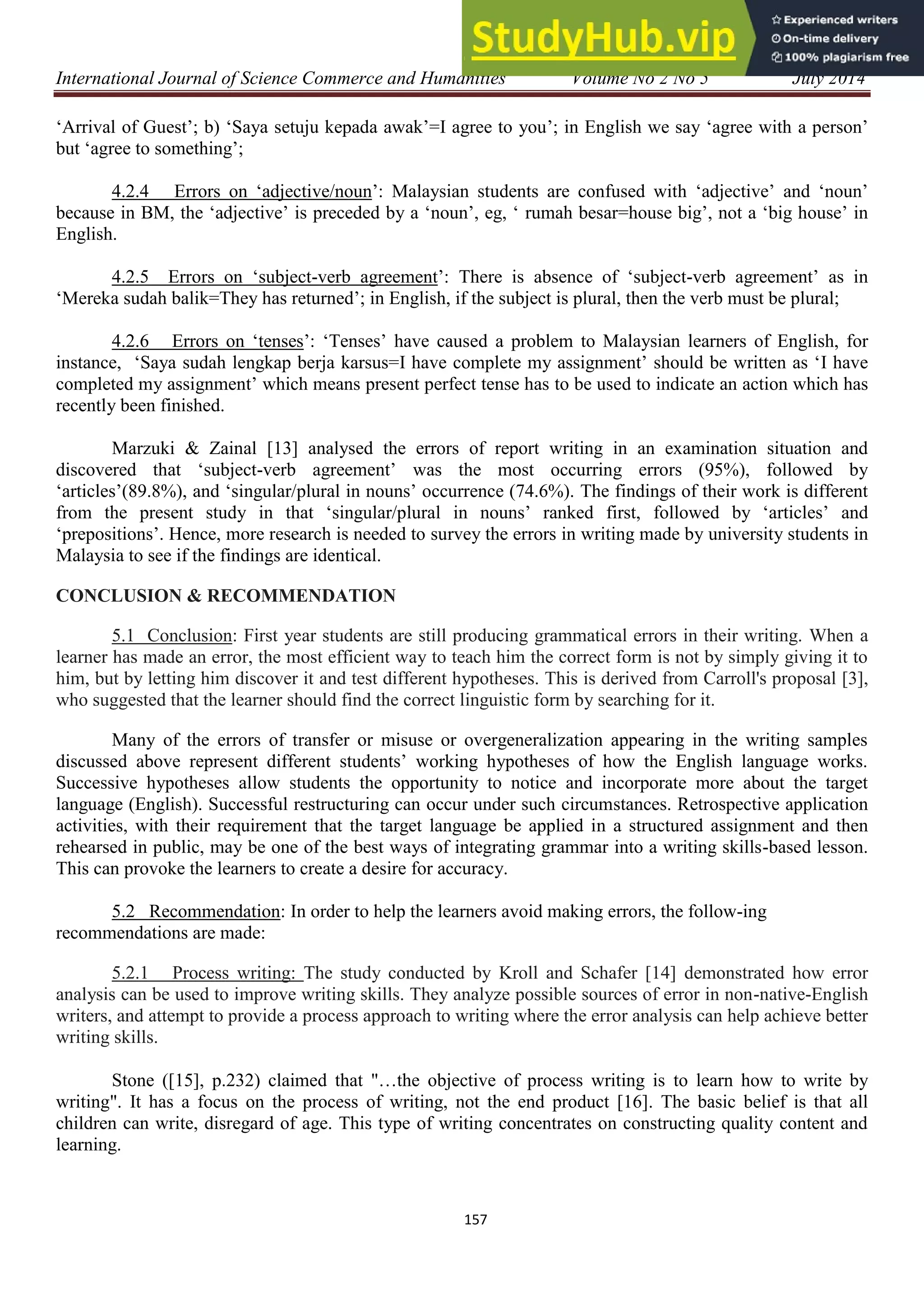 International Journal of Science Commerce and Humanities Volume No 2 No 5 July 2014
157
„Arrival of Guest‟; b) „Saya setuju kepada awak‟=I agree to you‟; in English we say „agree with a person‟
but „agree to something‟;
4.2.4 Errors on „adjective/noun‟: Malaysian students are confused with „adjective‟ and „noun‟
because in BM, the „adjective‟ is preceded by a „noun‟, eg, „ rumah besar=house big‟, not a „big house‟ in
English.
4.2.5 Errors on „subject-verb agreement‟: There is absence of „subject-verb agreement‟ as in
„Mereka sudah balik=They has returned‟; in English, if the subject is plural, then the verb must be plural;
4.2.6 Errors on „tenses‟: „Tenses‟ have caused a problem to Malaysian learners of English, for
instance, „Saya sudah lengkap berja karsus=I have complete my assignment‟ should be written as „I have
completed my assignment‟ which means present perfect tense has to be used to indicate an action which has
recently been finished.
Marzuki & Zainal [13] analysed the errors of report writing in an examination situation and
discovered that „subject-verb agreement‟ was the most occurring errors (95%), followed by
„articles‟(89.8%), and „singular/plural in nouns‟ occurrence (74.6%). The findings of their work is different
from the present study in that „singular/plural in nouns‟ ranked first, followed by „articles‟ and
„prepositions‟. Hence, more research is needed to survey the errors in writing made by university students in
Malaysia to see if the findings are identical.
CONCLUSION & RECOMMENDATION
5.1 Conclusion: First year students are still producing grammatical errors in their writing. When a
learner has made an error, the most efficient way to teach him the correct form is not by simply giving it to
him, but by letting him discover it and test different hypotheses. This is derived from Carroll's proposal [3],
who suggested that the learner should find the correct linguistic form by searching for it.
Many of the errors of transfer or misuse or overgeneralization appearing in the writing samples
discussed above represent different students‟ working hypotheses of how the English language works.
Successive hypotheses allow students the opportunity to notice and incorporate more about the target
language (English). Successful restructuring can occur under such circumstances. Retrospective application
activities, with their requirement that the target language be applied in a structured assignment and then
rehearsed in public, may be one of the best ways of integrating grammar into a writing skills-based lesson.
This can provoke the learners to create a desire for accuracy.
5.2 Recommendation: In order to help the learners avoid making errors, the follow-ing
recommendations are made:
5.2.1 Process writing: The study conducted by Kroll and Schafer [14] demonstrated how error
analysis can be used to improve writing skills. They analyze possible sources of error in non-native-English
writers, and attempt to provide a process approach to writing where the error analysis can help achieve better
writing skills.
Stone ([15], p.232) claimed that "…the objective of process writing is to learn how to write by
writing". It has a focus on the process of writing, not the end product [16]. The basic belief is that all
children can write, disregard of age. This type of writing concentrates on constructing quality content and
learning.
 